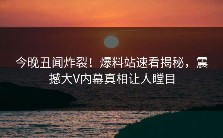 今晚丑闻炸裂！爆料站速看揭秘，震撼大V内幕真相让人瞠目