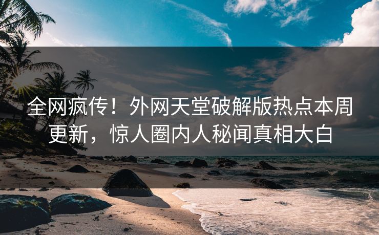 全网疯传！外网天堂破解版热点本周更新，惊人圈内人秘闻真相大白