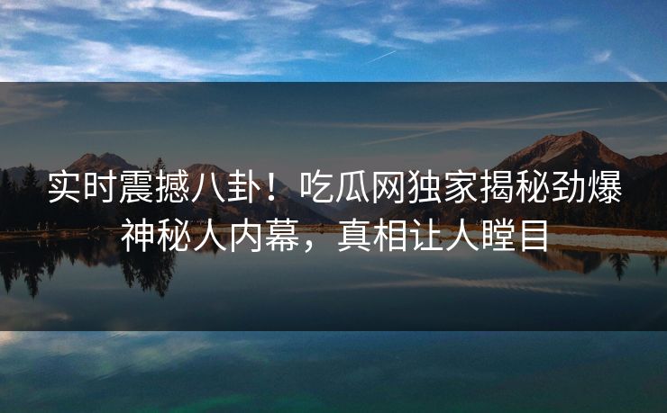 实时震撼八卦！吃瓜网独家揭秘劲爆神秘人内幕，真相让人瞠目
