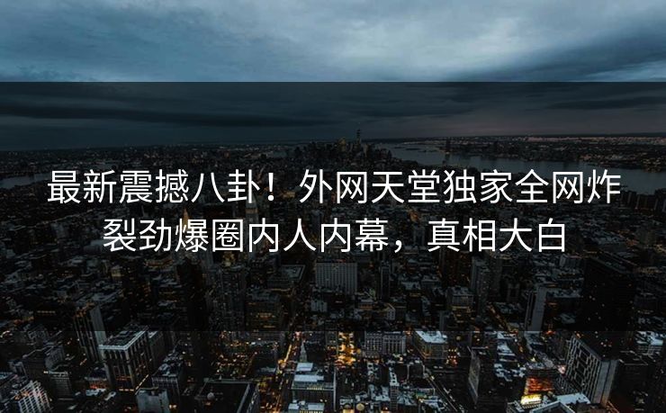 最新震撼八卦！外网天堂独家全网炸裂劲爆圈内人内幕，真相大白