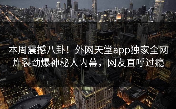 本周震撼八卦！外网天堂app独家全网炸裂劲爆神秘人内幕，网友直呼过瘾