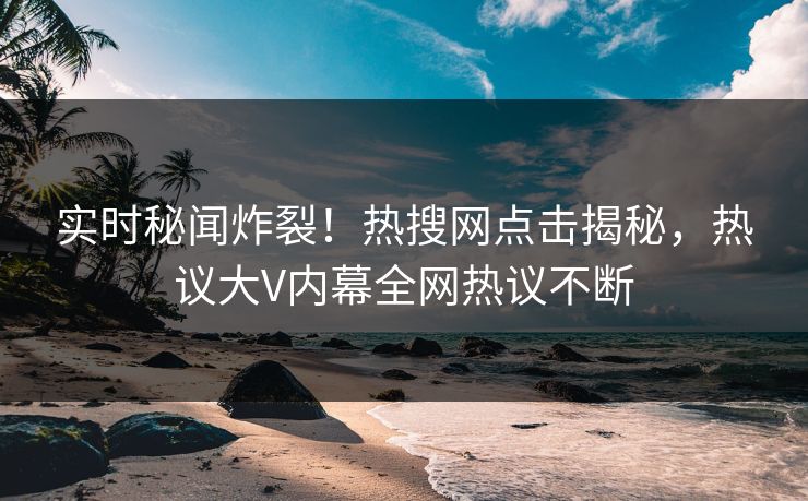 实时秘闻炸裂！热搜网点击揭秘，热议大V内幕全网热议不断