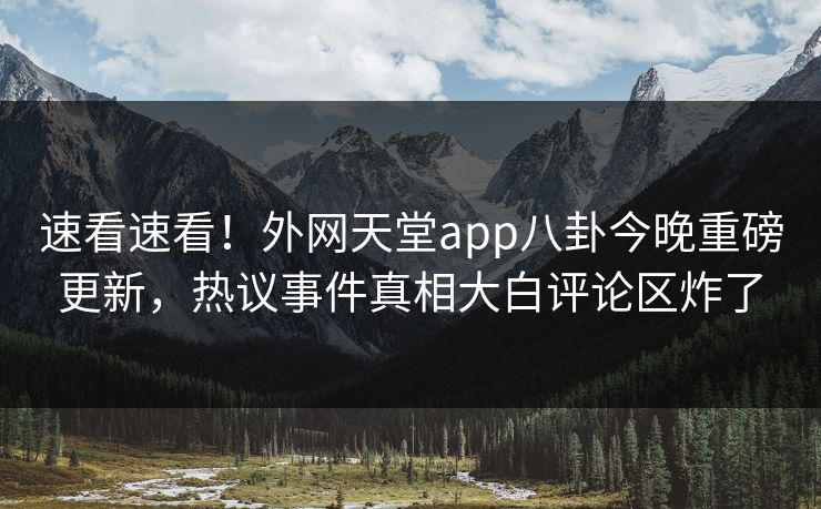 速看速看！外网天堂app八卦今晚重磅更新，热议事件真相大白评论区炸了