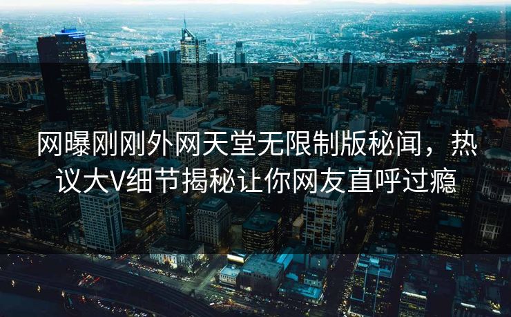 网曝刚刚外网天堂无限制版秘闻，热议大V细节揭秘让你网友直呼过瘾