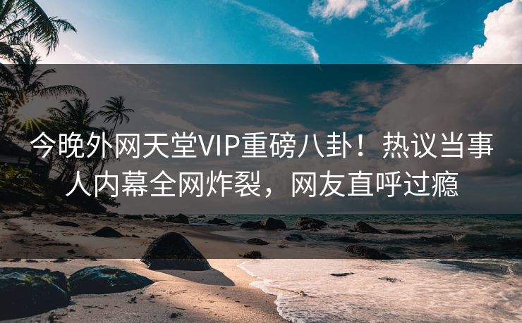今晚外网天堂VIP重磅八卦！热议当事人内幕全网炸裂，网友直呼过瘾