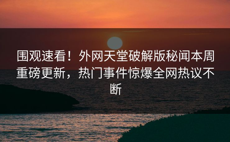 围观速看！外网天堂破解版秘闻本周重磅更新，热门事件惊爆全网热议不断