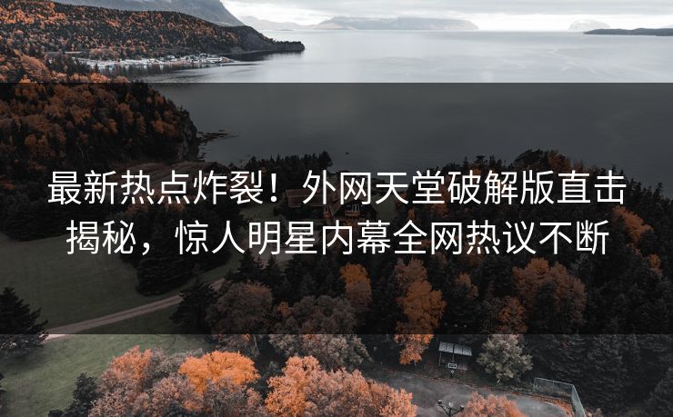最新热点炸裂！外网天堂破解版直击揭秘，惊人明星内幕全网热议不断