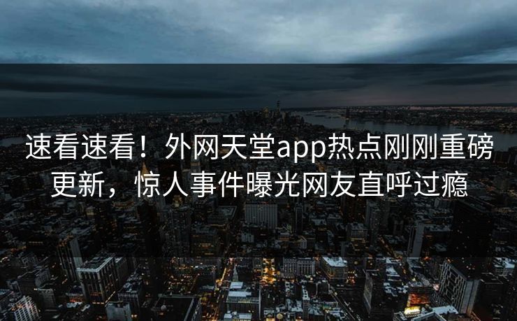 速看速看！外网天堂app热点刚刚重磅更新，惊人事件曝光网友直呼过瘾