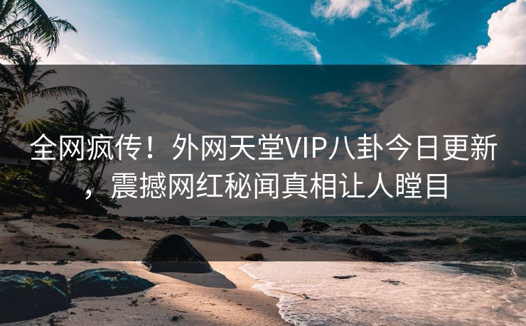 全网疯传！外网天堂VIP八卦今日更新，震撼网红秘闻真相让人瞠目