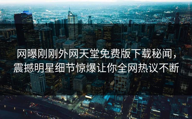 网曝刚刚外网天堂免费版下载秘闻，震撼明星细节惊爆让你全网热议不断