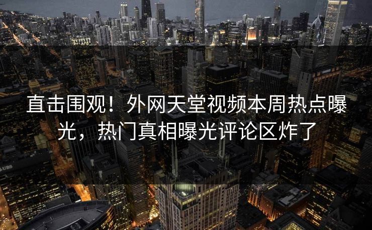 直击围观！外网天堂视频本周热点曝光，热门真相曝光评论区炸了