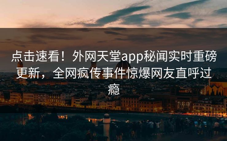 点击速看！外网天堂app秘闻实时重磅更新，全网疯传事件惊爆网友直呼过瘾