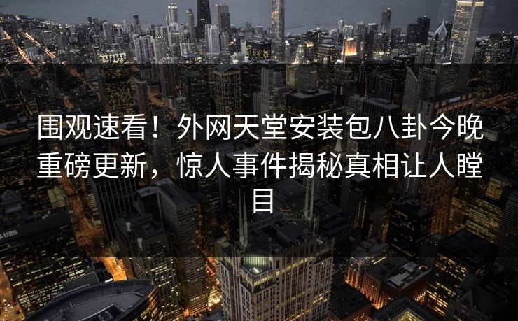 围观速看！外网天堂安装包八卦今晚重磅更新，惊人事件揭秘真相让人瞠目
