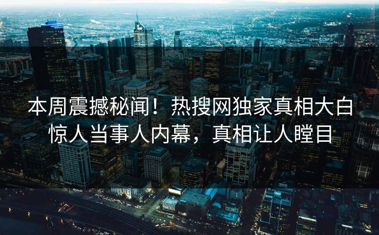 本周震撼秘闻！热搜网独家真相大白惊人当事人内幕，真相让人瞠目