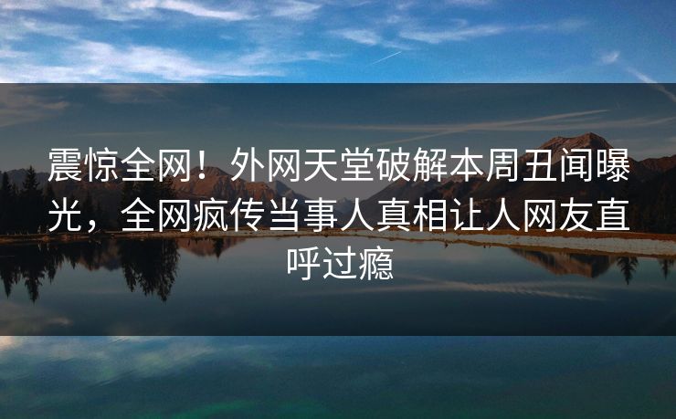 震惊全网！外网天堂破解本周丑闻曝光，全网疯传当事人真相让人网友直呼过瘾