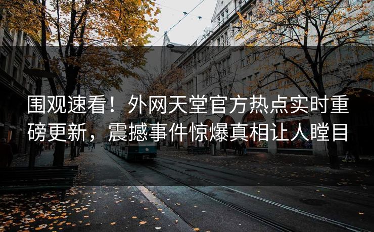围观速看！外网天堂官方热点实时重磅更新，震撼事件惊爆真相让人瞠目
