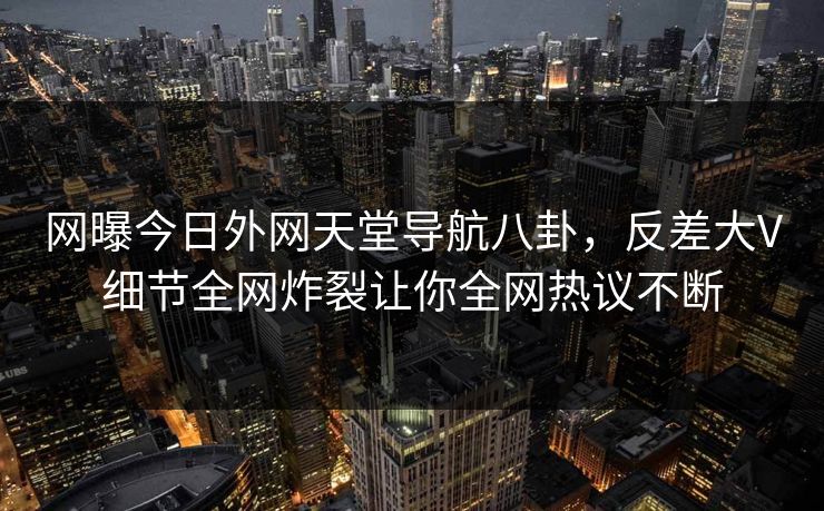 网曝今日外网天堂导航八卦，反差大V细节全网炸裂让你全网热议不断