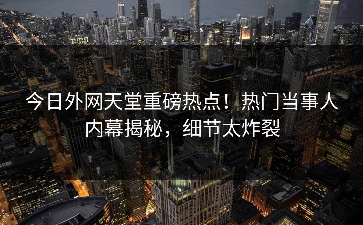 今日外网天堂重磅热点！热门当事人内幕揭秘，细节太炸裂