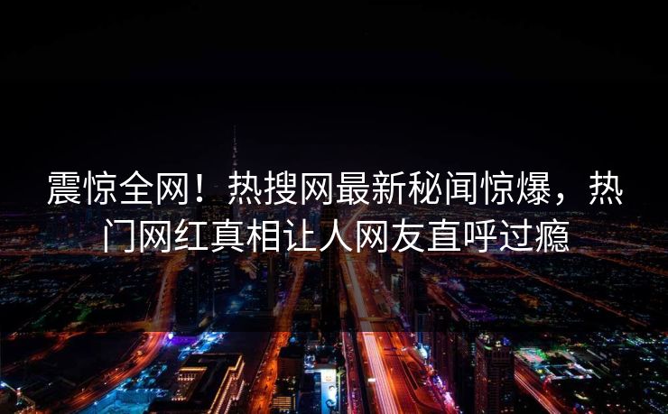 震惊全网！热搜网最新秘闻惊爆，热门网红真相让人网友直呼过瘾