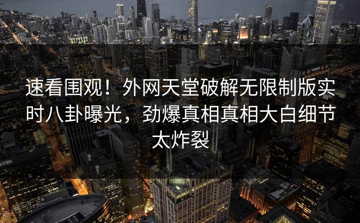 速看围观！外网天堂破解无限制版实时八卦曝光，劲爆真相真相大白细节太炸裂