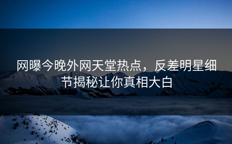 网曝今晚外网天堂热点，反差明星细节揭秘让你真相大白
