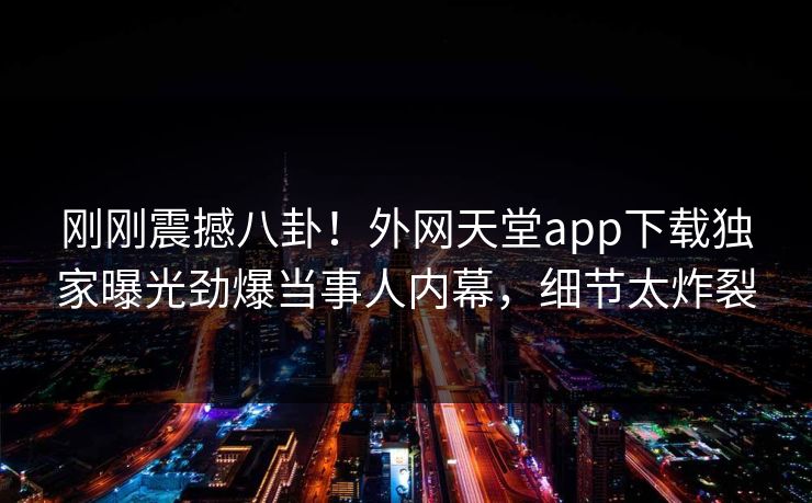 刚刚震撼八卦！外网天堂app下载独家曝光劲爆当事人内幕，细节太炸裂