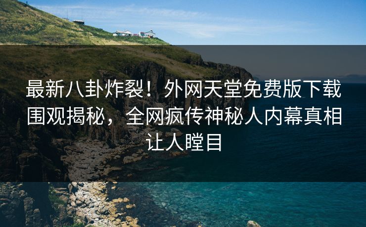 最新八卦炸裂！外网天堂免费版下载围观揭秘，全网疯传神秘人内幕真相让人瞠目