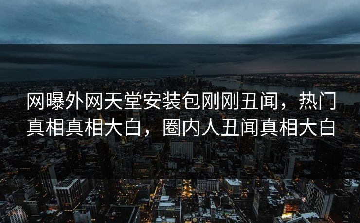 网曝外网天堂安装包刚刚丑闻，热门真相真相大白，圈内人丑闻真相大白