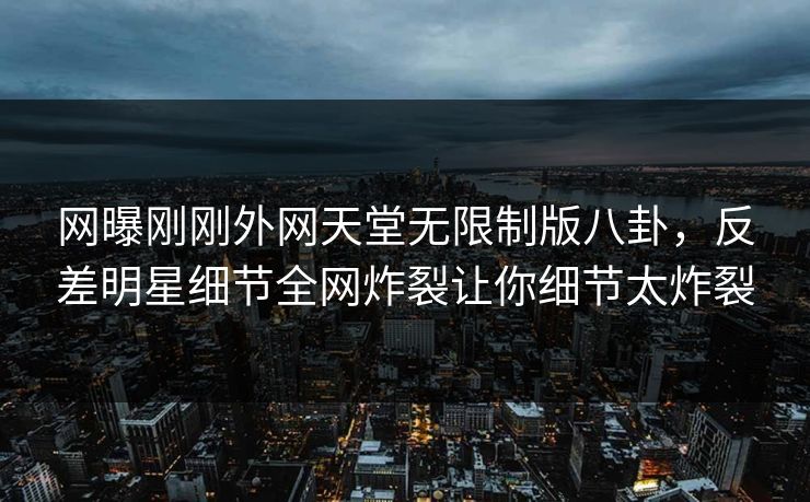 网曝刚刚外网天堂无限制版八卦，反差明星细节全网炸裂让你细节太炸裂