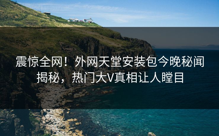 震惊全网！外网天堂安装包今晚秘闻揭秘，热门大V真相让人瞠目