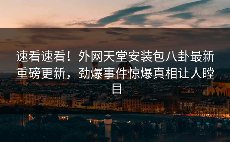 速看速看！外网天堂安装包八卦最新重磅更新，劲爆事件惊爆真相让人瞠目