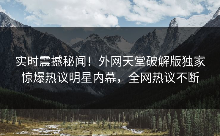 实时震撼秘闻！外网天堂破解版独家惊爆热议明星内幕，全网热议不断
