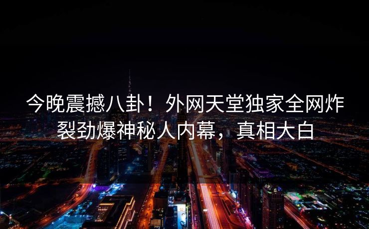 今晚震撼八卦！外网天堂独家全网炸裂劲爆神秘人内幕，真相大白