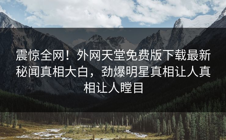 震惊全网！外网天堂免费版下载最新秘闻真相大白，劲爆明星真相让人真相让人瞠目