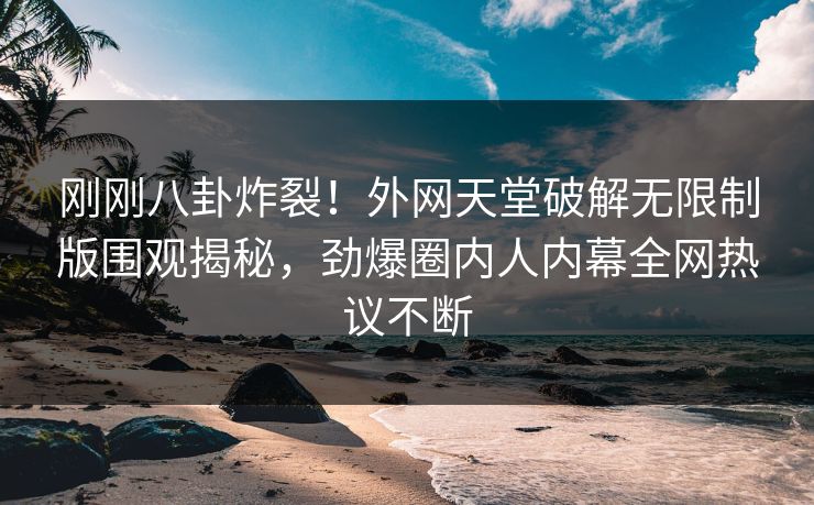 刚刚八卦炸裂！外网天堂破解无限制版围观揭秘，劲爆圈内人内幕全网热议不断