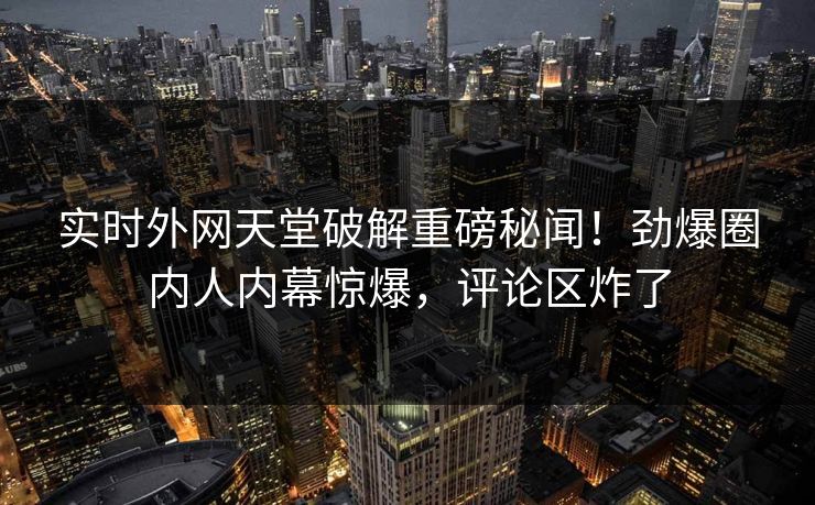 实时外网天堂破解重磅秘闻！劲爆圈内人内幕惊爆，评论区炸了