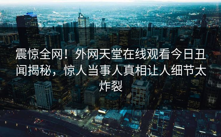 震惊全网！外网天堂在线观看今日丑闻揭秘，惊人当事人真相让人细节太炸裂