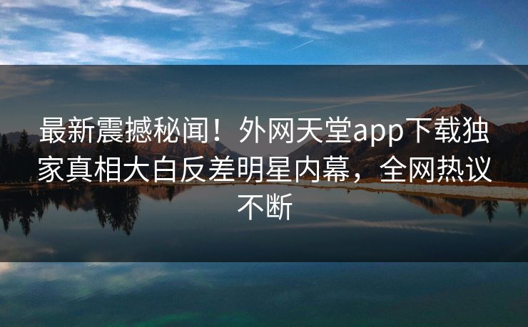最新震撼秘闻！外网天堂app下载独家真相大白反差明星内幕，全网热议不断