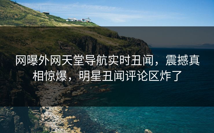 网曝外网天堂导航实时丑闻，震撼真相惊爆，明星丑闻评论区炸了