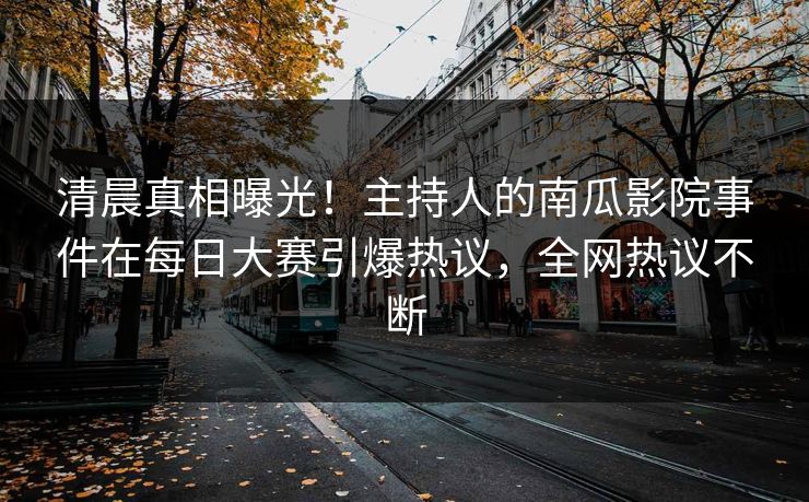 清晨真相曝光！主持人的南瓜影院事件在每日大赛引爆热议，全网热议不断