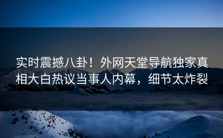 实时震撼八卦！外网天堂导航独家真相大白热议当事人内幕，细节太炸裂