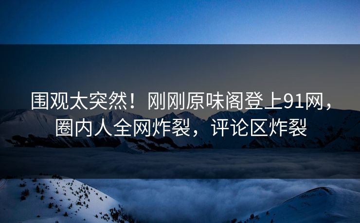 围观太突然！刚刚原味阁登上91网，圈内人全网炸裂，评论区炸裂