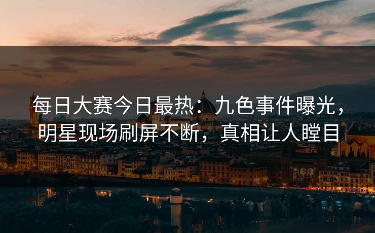 每日大赛今日最热：九色事件曝光，明星现场刷屏不断，真相让人瞠目