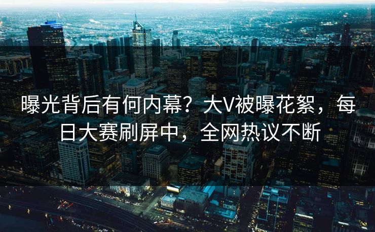 曝光背后有何内幕？大V被曝花絮，每日大赛刷屏中，全网热议不断