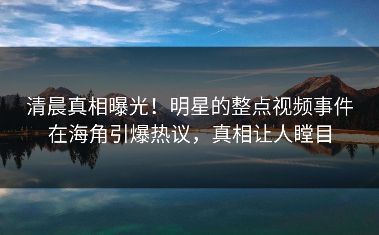 清晨真相曝光！明星的整点视频事件在海角引爆热议，真相让人瞠目