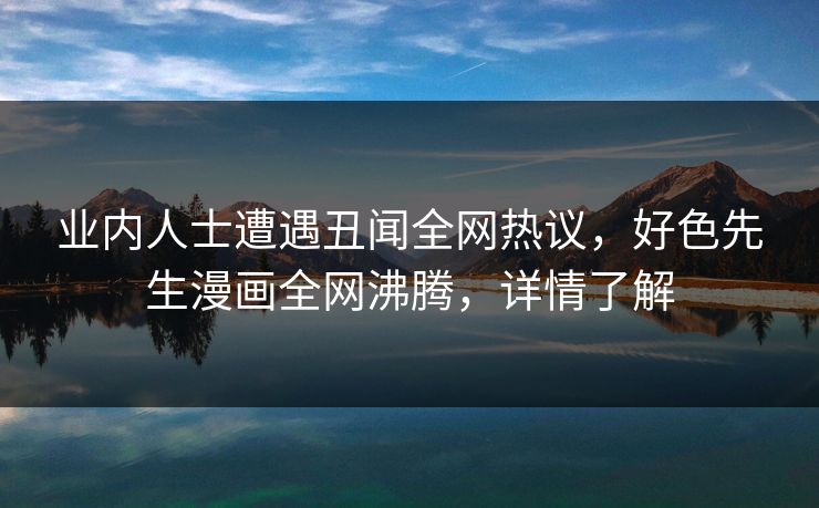 业内人士遭遇丑闻全网热议，好色先生漫画全网沸腾，详情了解