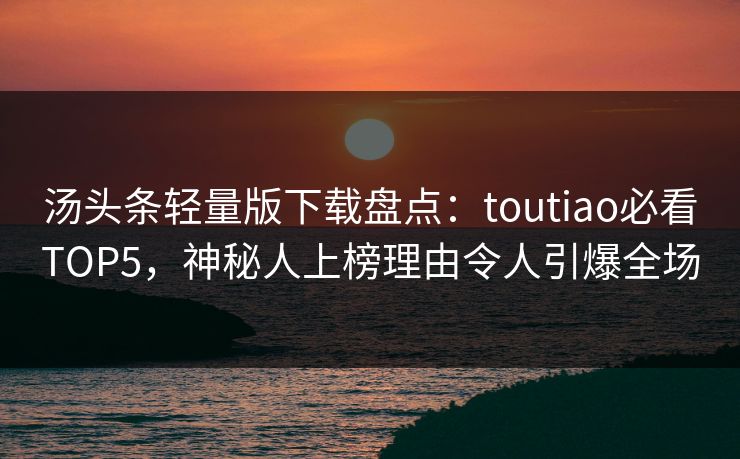 汤头条轻量版下载盘点：toutiao必看TOP5，神秘人上榜理由令人引爆全场