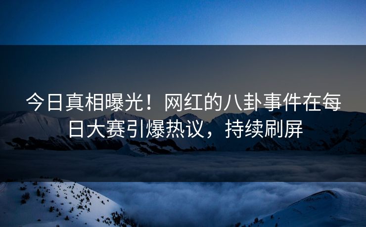 今日真相曝光！网红的八卦事件在每日大赛引爆热议，持续刷屏