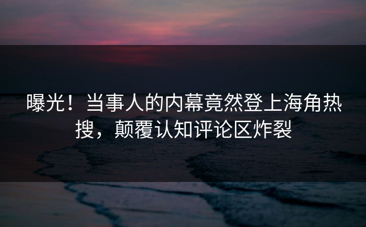 曝光！当事人的内幕竟然登上海角热搜，颠覆认知评论区炸裂