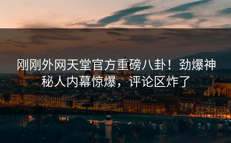 刚刚外网天堂官方重磅八卦！劲爆神秘人内幕惊爆，评论区炸了